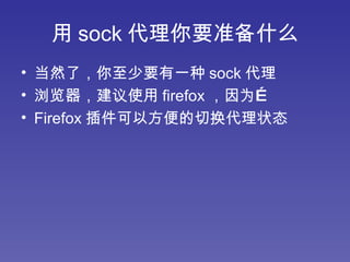 用 sock 代理你要准备什么 当然了，你至少要有一种 sock 代理 浏览器，建议使用 firefox ，因为… Firefox 插件可以方便的切换代理状态 