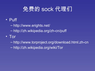 免费的 sock 代理们 Puff http://www.erights.net/ http://zh.wikipedia.org/zh-cn/puff Tor http://www.torproject.org/download.html.zh-cn http://zh.wikipedia.org/wiki/Tor 
