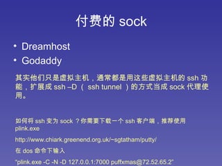 付费的 sock Dreamhost Godaddy 其实他们只是虚拟主机，通常都是用这些虚拟主机的 ssh 功能，扩展成 ssh –D （ ssh tunnel ）的方式当成 sock 代理使用。 如何将 ssh 变为 sock ？你需要下载一个 ssh 客户端，推荐使用 plink.exe  http://www.chiark.greenend.org.uk/~sgtatham/putty/   在 dos 命令下输入 “ plink.exe -C -N -D 127.0.0.1:7000 puffxmas@72.52.65.2” 会提示确认密匙，输入 yes ，密码输入 puff1984twitter   