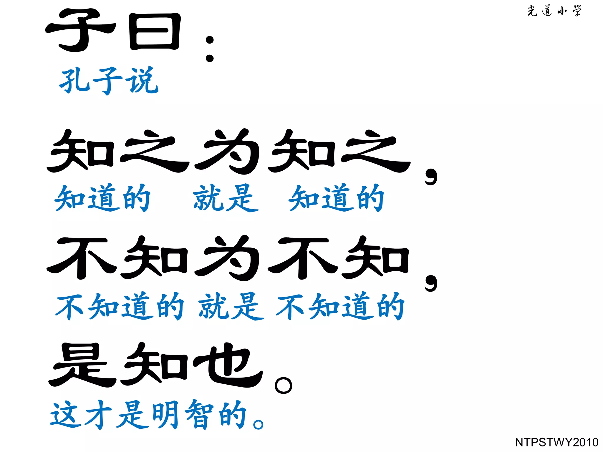 子曰：
孔子说

知之为知之，
知道的 就是 知道的

不知为不知，
不知道的 就是 不知道的

是知也。
这才是明智的。
               NTPSTWY2010
 