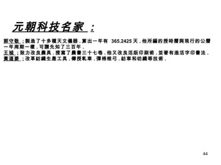 元朝科技名家  : 郭守敬  : 製造了十多種天文儀器 . 算出一年有  365.2425 天 . 他所編的授時曆與現行的公曆 一年周期一樣 . 可謂先知了三百年 . 王禎  : 致力改良農具 . 搜寫了農書三十七卷 . 他又改良活版印刷術 . 並著有造活字印書法 . 黃道婆  : 改革紡織生產工具 . 傳授軋車 . 彈棉椎弓 . 紡車和纺織等技術 . 