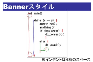 Bannerスタイル
    int main()
    {
        while (x == y) {
            something();
            anything();
            if (has_error) {
                do_correct();
                }
            else {
                do_usual();
                }
            }
        }
             ※インデントは４桁のスペース
 