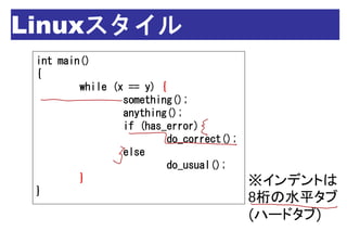 Linuxスタイル
 int main()
 {
         while (x == y) {
                 something();
                 anything();
                 if (has_error)
                          do_correct();
                 else
                          do_usual();
         }                                ※インデントは
 }
                                          8桁の水平タブ
                                          (ハードタブ)
 