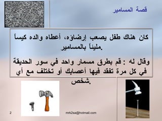 كان هناك طفل يصعب إرضاؤه ،  أعطاه والده كيساً مليئاًَ بالمسامير  .  وقال له  :  قم بطرق مسمار واحد في سور الحديقة في كل مرة تفقد فيها أعصابك أو تختلف مع أي شخص . قصة المسامير 