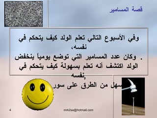 وفي الأسبوع التالي تعلم الولد كيف يتحكم في نفسه،   وكان عدد المسامير التي توضع يومياً ينخفض . الولد اكتشف أنه تعلم بسهولة كيف يتحكم في نفسه , أسهل من الطرق على سور الحديقة . قصة المسامير 