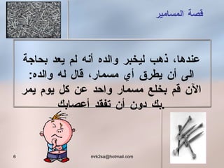 قصة المسامير عندها، ذهب ليخبر والده أنه لم يعد بحاجة الى أن يطرق أي مسمار، قال له والده :  الآن قم بخلع مسمار واحد عن كل يوم يمر بك دون أن تفقد أعصابك . 
