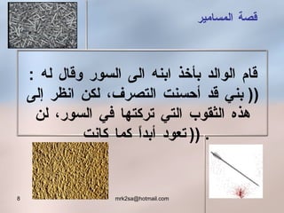 قصة المسامير قام الوالد بأخذ ابنه الى السور وقال له  : ((  بني قد أحسنت التصرف ،  لكن انظر إلى هذه الثقوب التي تركتها في السور، لن تعود أبداً كما كانت  )) . 