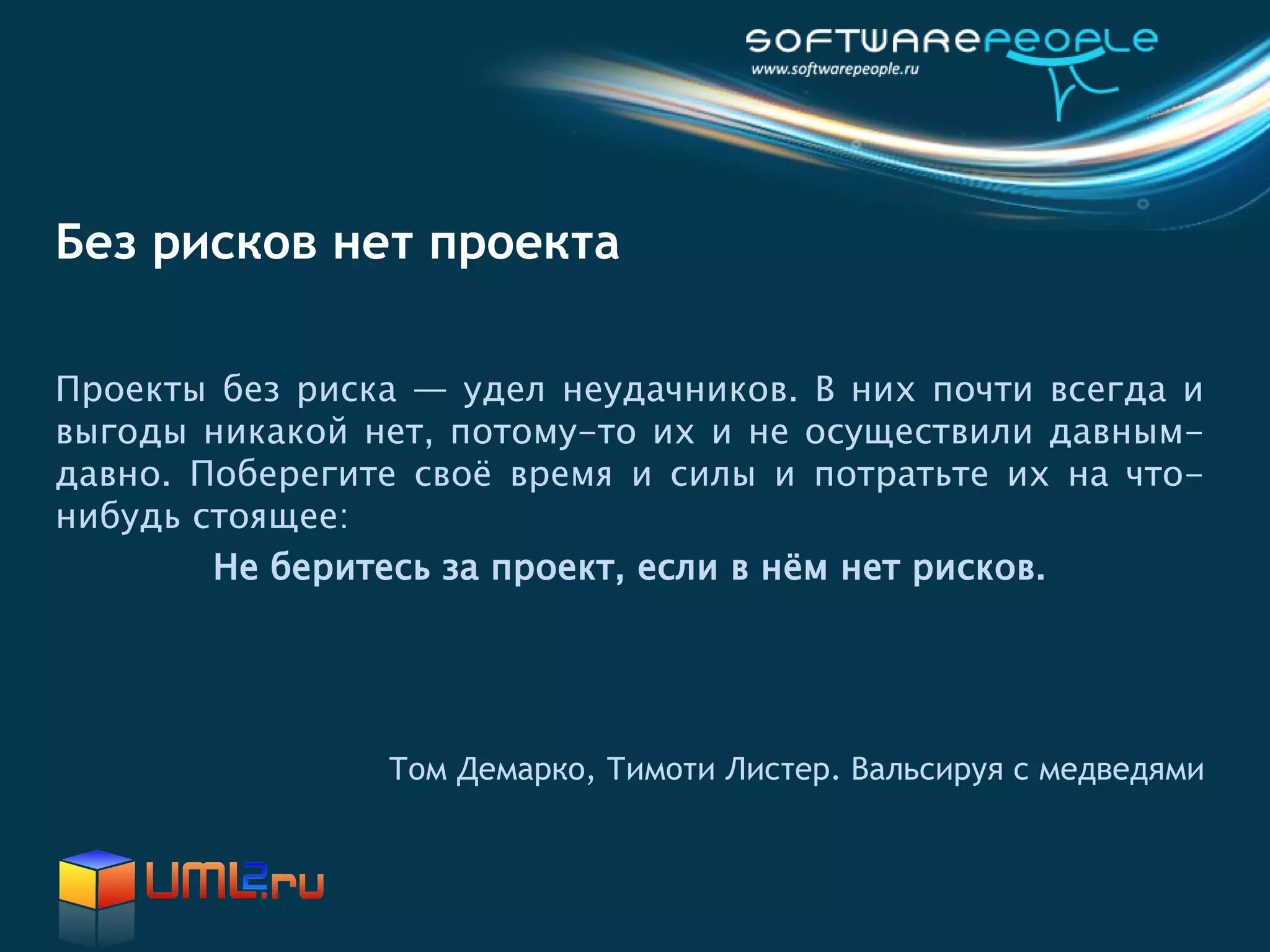 Без рисков нет проекта

Проекты без риска — удел неудачников. В них почти всегда и
выгоды никакой нет, потому-то их и не осуществили давным-
давно. Поберегите своё время и силы и потратьте их на что-
нибудь стоящее:
        Не беритесь за проект, если в нём нет рисков.




                Том Демарко, Тимоти Листер. Вальсируя с медведями
 