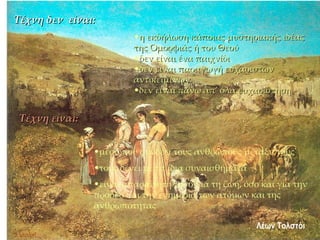 Τέχνη δεν  είναι:  η εκδήλωση κάποιας μυστηριακής ιδέας της Ομορφιάς ή του Θεού δεν είναι ένα παιχνίδι δεν είναι παραγωγή ευχάριστων αντικειμένων δεν είναι πάνω απ’ όλα ευχαρίστηση Τέχνη είναι: μέσο που συνδέει τους ανθρώπους μεταξύ τους τους δένει με τα ίδια συναισθήματα είναι απαραίτητη τόσο για τη ζωή, όσο και για την πρόοδο και την ευημερία των ατόμων και της ανθρωπότητας  Λέων Τολστόι 