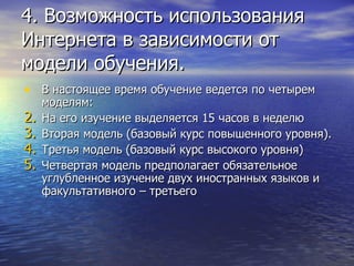 В настоящее время обучение ведется по четырем моделям: На его изучение выделяется 15 часов в неделю  Вторая модель (базовый курс повышенного уровня).  Третья модель (базовый курс высокого уровня)  Четвертая модель предполагает обязательное углубленное изучение двух иностранных языков и факультативного – третьего  4. Возможность использования Интернета в зависимости от модели обучения. 