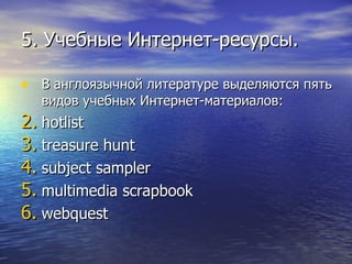 5. Учебные Интернет-ресурсы. В англоязычной литературе выделяются пять видов учебных Интернет-материалов:  hotlist treasure hunt subject sampler multimedia scrapbook webquest 