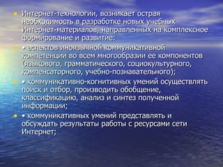 Интернет-технологии, возникает острая необходимость в разработке новых учебных Интернет-материалов, направленных на комплексное формирование и развитие: •  аспектов иноязычной коммуникативной компетенции во всем многообразии ее компонентов (языкового, грамматического, социокультурного, компенсаторного, учебно-познавательного); •  коммуникативно-когнитивных умений осуществлять поиск и отбор, производить обобщение, классификацию, анализ и синтез полученной информации; •  коммуникативных умений представлять и обсуждать результаты работы с ресурсами сети Интернет; 