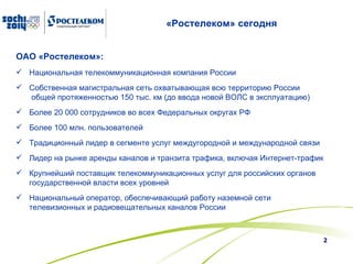 «Ростелеком» сегодня ОАО «Ростелеком»: Национальная телекоммуникационная компания России  Собственная магистральная сеть охватывающая всю территорию России  общей протяженностью 150 тыс. км  ( до ввода новой ВОЛС в эксплуатацию ) Более  2 0 000 сотрудников во всех Федеральных округах РФ  Более 100 млн. пользователей  Традиционный лидер в сегменте услуг междугородной и международной связи  Лидер на рынке аренды каналов и транзита трафика, включая Интернет-трафик Крупнейший поставщик телекоммуникационных услуг для российских органов государственной власти всех уровней Национальный оператор, обеспечивающий работу наземной сети телевизионных и радиовещательных каналов России 
