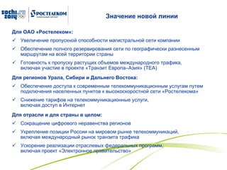 Значение новой линии Для ОАО «Ростелеком»: Увеличение пропускной способности магистральной сети компании Обеспечение полного резервирования сети по географически разнесенным маршрутам на всей территории страны  Готовность к пропуску растущих объемов международного трафика,  включая участие в проекте «Транзит Европа–Азия» ( TEA ) Для регионов Урала, Сибири и Дальнего Востока: Обеспечение доступа к современным телекоммуникационным услугам путем подключения населенных пунктов к высокоскоростной сети «Ростелекома»  Снижение тарифов на телекоммуникационные услуги,  включая доступ в Интернет Для отрасли и для страны в целом: Сокращение цифрового неравенства регионов  Укрепление позиции России на мировом рынке телекоммуникаций,  включая международный рынок транзита трафика Ускорение реализации отраслевых федеральных программ,  включая проект «Электронное правительство» 