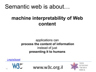 Semantic web is about…
     machine interpretability of Web
                content


                        applications can
               process the content of information
                         instead of just
                    presenting it to humans

 j.mp/w3cowl


12                    www.w3c.org.il
 