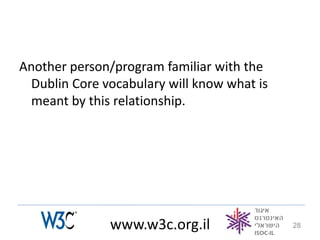 Another person/program familiar with the
  Dublin Core vocabulary will know what is
  meant by this relationship.




               www.w3c.org.il                28
 
