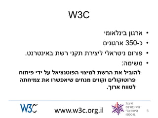 ‫‪W3C‬‬
                            ‫ארגון בינלאומי‬     ‫•‬
                           ‫כ-053 ארגונים‬       ‫•‬
  ‫פורום ניטראלי ליצירת תקני רשת באינטרנט.‬      ‫•‬
                                  ‫משימה:‬       ‫•‬
‫להוביל את הרשת למיצוי הפוטנציאל על ידי פיתוח‬
‫פרוטוקולים וקווים מנחים שיאפשרו את צמיחתה‬
                                ‫לטווח ארוך.‬


            ‫‪www.w3c.org.il‬‬                     ‫5‬
 