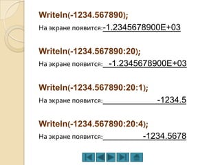Writeln(-1234.567890);
На экране появится:-1.2345678900E+03


Writeln(-1234.567890:20);
На экране появится: -1.2345678900E+03


Writeln(-1234.567890:20:1);
На экране появится:           -1234.5

Writeln(-1234.567890:20:4);
На экране появится:      -1234.5678
 