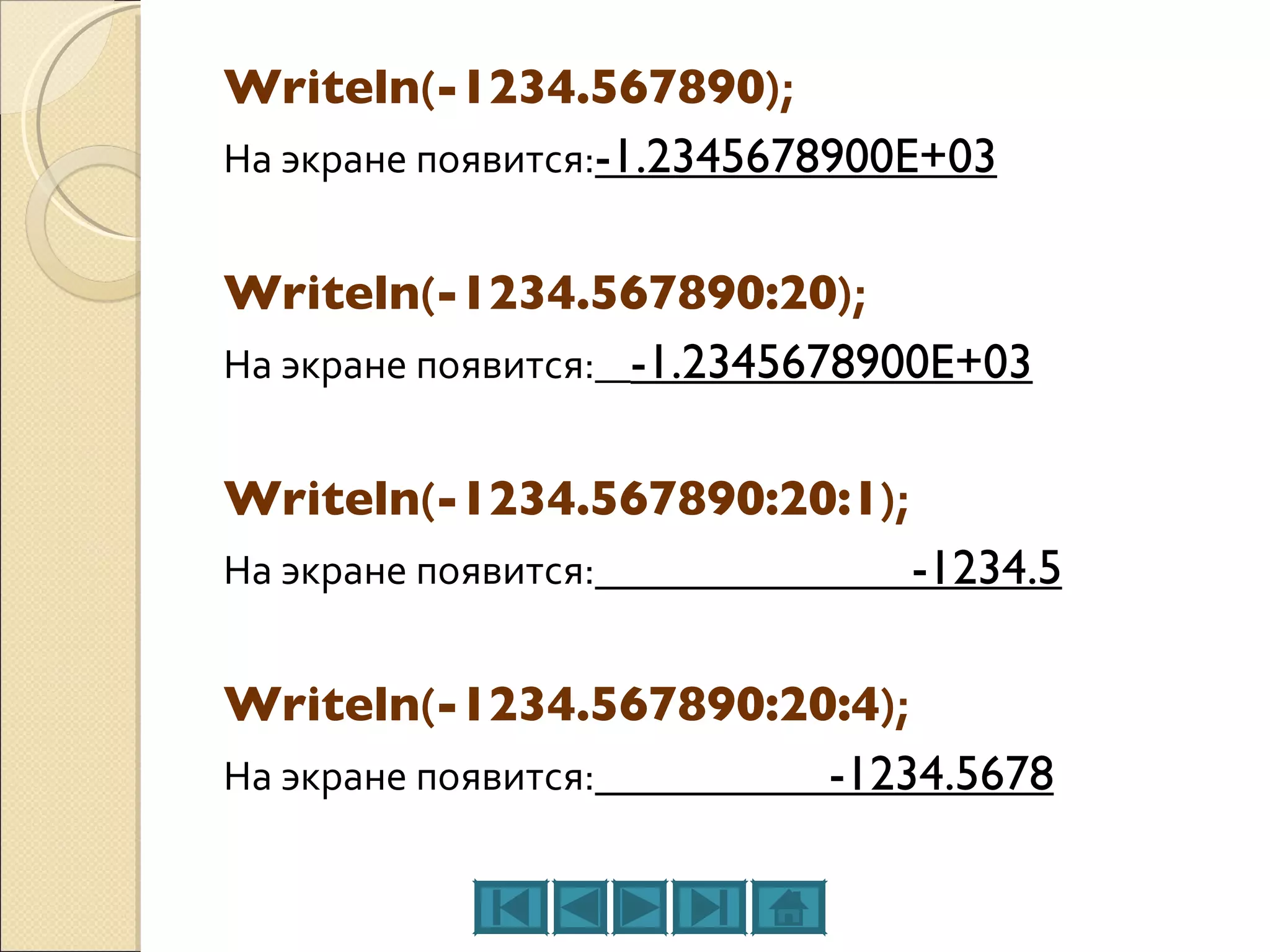 Writeln ( -1234.567890 ); На экране появится: -1.2345678900E+03 Writeln ( -1234.567890:20 ); На экране появится:   -1.2345678900E+03 Writeln ( -1234.567890:20:1 ); На экране появится:   -1234.5 Writeln ( -1234.567890:20:4 ); На экране появится:   -1234.5678 