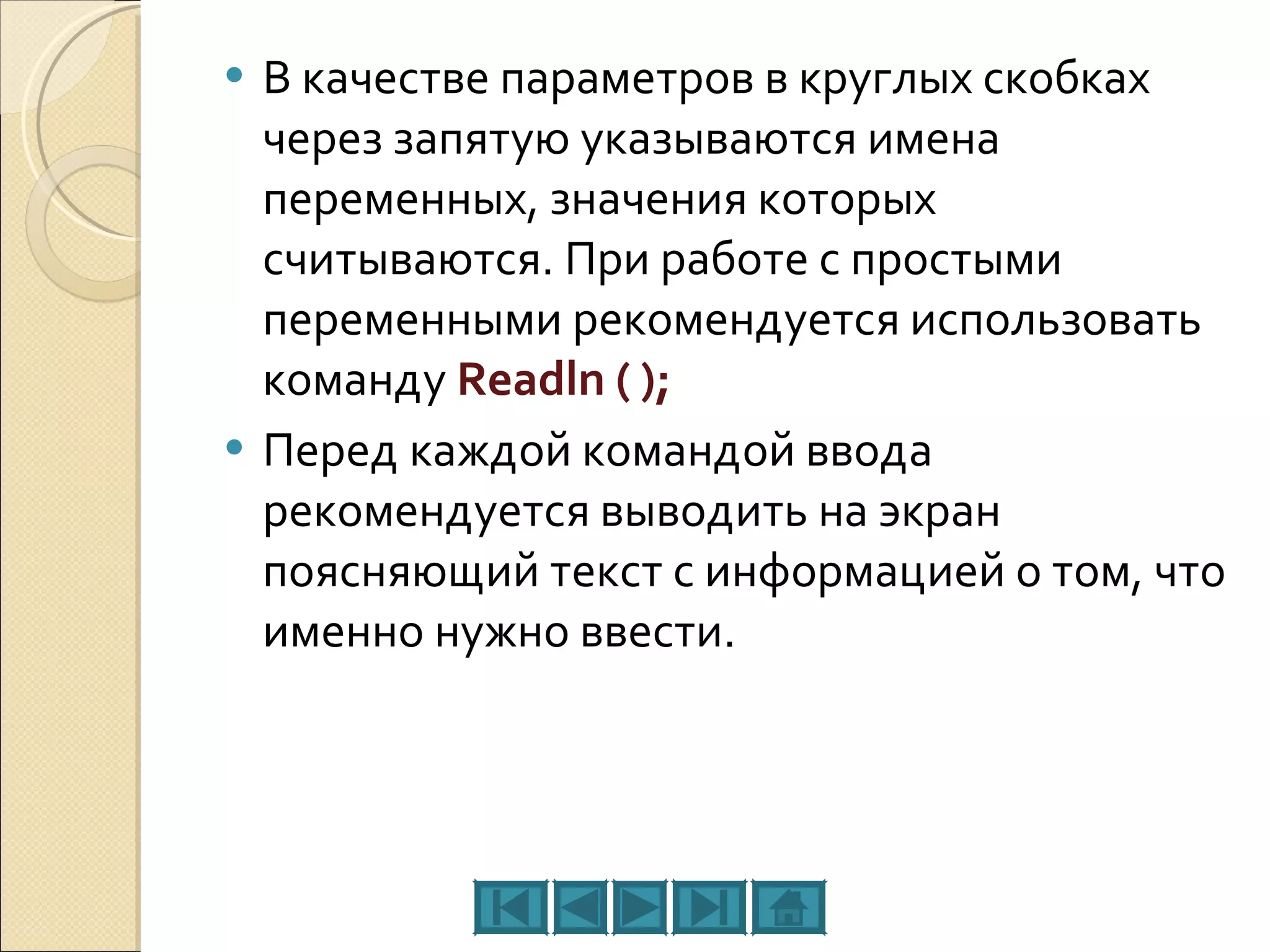 В качестве параметров в круглых скобках через запятую указываются имена переменных, значения которых считываются. При работе с простыми переменными рекомендуется использовать команду  Readln ( ); Перед каждой командой ввода рекомендуется выводить на экран поясняющий текст с информацией о том, что именно нужно ввести. 