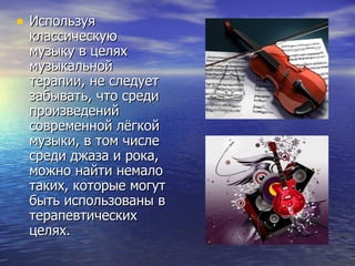 Используя классическую музыку в целях музыкальной терапии, не следует забывать, что среди произведений современной лёгкой музыки, в том числе среди джаза и рока, можно найти немало таких, которые могут быть использованы в терапевтических целях. 