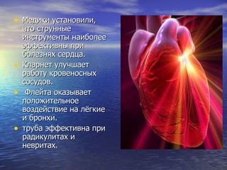 Медики установили, что струнные инструменты наиболее эффективны при болезнях сердца.  Кларнет улучшает работу кровеносных сосудов. Флейта оказывает положительное воздействие на лёгкие и бронхи. труба эффективна при радикулитах и невритах .  