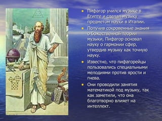 Пифагор учился музыке в Египте и сделал музыку предметом науки в Италии. Получив сокровенные знания о божественной теории музыки, Пифагор основал науку о гармонии сфер, утвердив музыку как точную науку.  Известно, что пифагорейцы пользовались специальными мелодиями против ярости и гнева.  Они проводили занятия математикой под музыку, так как заметили, что она благотворно влияет на интеллект. 