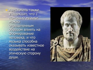 Аристотель также утверждал, что с помощью музыки можно определенным образом влиять на формирование человека, и что музыка способна оказывать известное воздействие на этическую сторону души. 