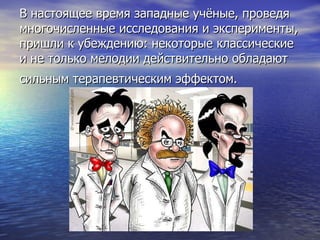 В настоящее время западные учёные, проведя многочисленные исследования и эксперименты, пришли к убеждению: некоторые классические и не только мелодии действительно обладают сильным терапевтическим эффектом.   