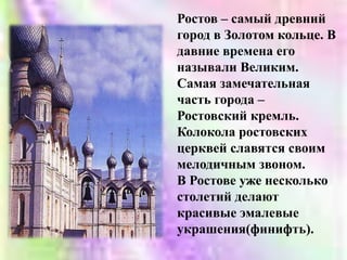 Ростов – самый древний город в Золотом кольце. В давние времена его называли Великим.Самая замечательная часть города – Ростовский кремль. Колокола ростовских церквей славятся своим мелодичным звоном. В Ростове уже несколько столетий делают красивые эмалевые украшения(финифть).