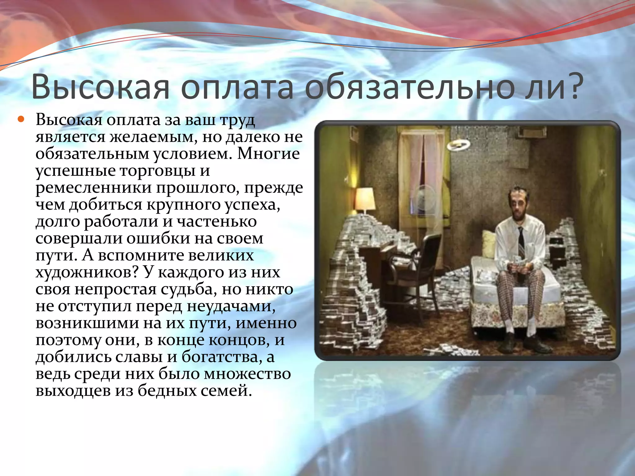 Высокая оплата обязательно ли?Высокая оплата за ваш труд является желаемым, но далеко не обязательным условием. Многие успешные торговцы и ремесленники прошлого, прежде чем добиться крупного успеха, долго работали и частенько совершали ошибки на своем пути. А вспомните великих художников? У каждого из них своя непростая судьба, но никто не отступил перед неудачами, возникшими на их пути, именно поэтому они, в конце концов, и добились славы и богатства, а ведь среди них было множество выходцев из бедных семей.