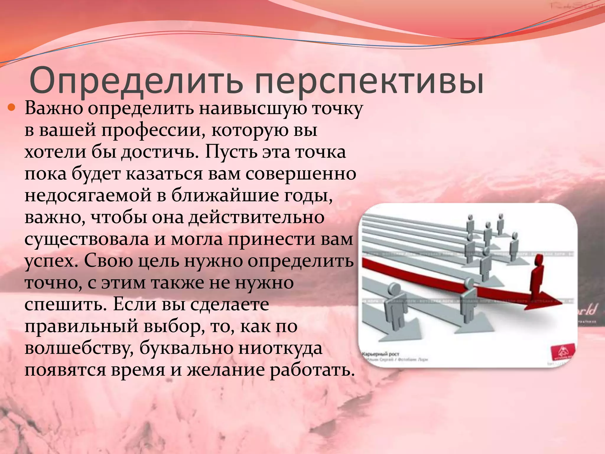Определить перспективыВажно определить наивысшую точку в вашей профессии, которую вы хотели бы достичь. Пусть эта точка пока будет казаться вам совершенно недосягаемой в ближайшие годы, важно, чтобы она действительно существовала и могла принести вам успех. Свою цель нужно определить точно, с этим также не нужно спешить. Если вы сделаете правильный выбор, то, как по волшебству, буквально ниоткуда появятся время и желание работать.