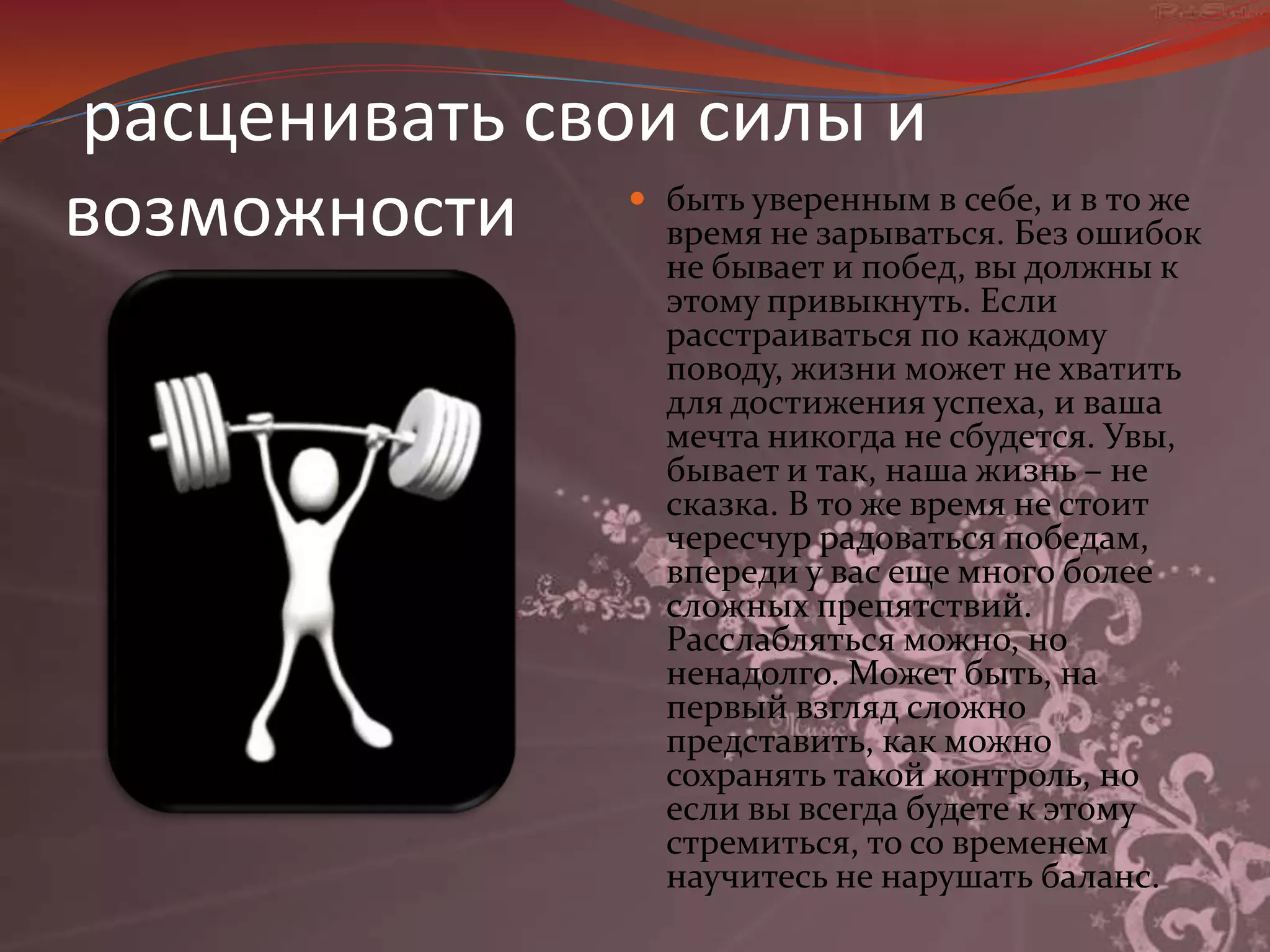расценивать свои силы и возможностибыть уверенным в себе, и в то же время не зарываться. Без ошибок не бывает и побед, вы должны к этому привыкнуть. Если расстраиваться по каждому поводу, жизни может не хватить для достижения успеха, и ваша мечта никогда не сбудется. Увы, бывает и так, наша жизнь – не сказка. В то же время не стоит чересчур радоваться победам, впереди у вас еще много более сложных препятствий. Расслабляться можно, но ненадолго. Может быть, на первый взгляд сложно представить, как можно сохранять такой контроль, но если вы всегда будете к этому стремиться, то со временем научитесь не нарушать баланс.