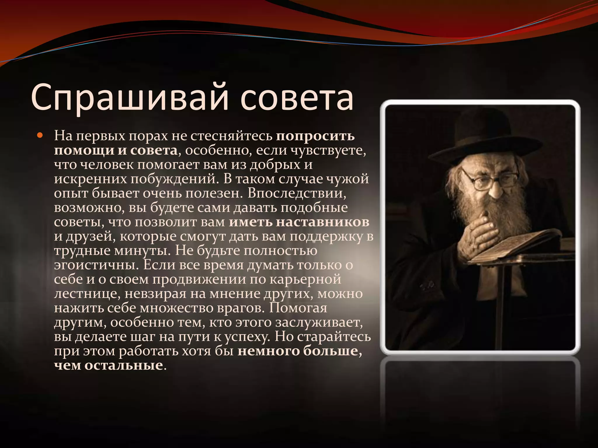 Спрашивай советаНа первых порах не стесняйтесь попросить помощи и совета, особенно, если чувствуете, что человек помогает вам из добрых и искренних побуждений. В таком случае чужой опыт бывает очень полезен. Впоследствии, возможно, вы будете сами давать подобные советы, что позволит вам иметь наставников и друзей, которые смогут дать вам поддержку в трудные минуты. Не будьте полностью эгоистичны. Если все время думать только о себе и о своем продвижении по карьерной лестнице, невзирая на мнение других, можно нажить себе множество врагов. Помогая другим, особенно тем, кто этого заслуживает, вы делаете шаг на пути к успеху. Но старайтесь при этом работать хотя бы немного больше, чем остальные.