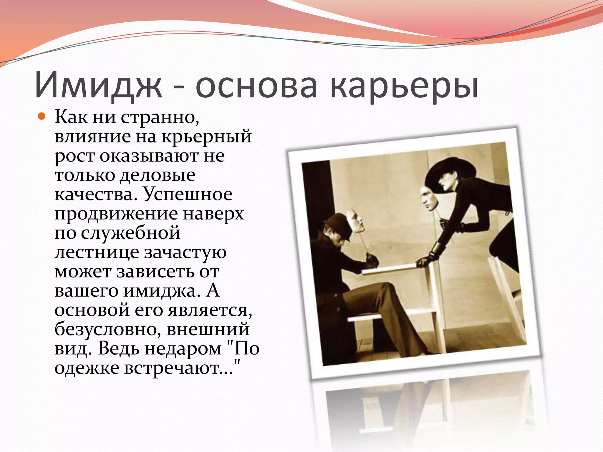Имидж - основа карьерыКак ни странно, влияние на крьерный рост оказывают не только деловые качества. Успешное продвижение наверх по служебной лестнице зачастую может зависеть от вашего имиджа. А основой его является, безусловно, внешний вид. Ведь недаром "По одежке встречают..."
