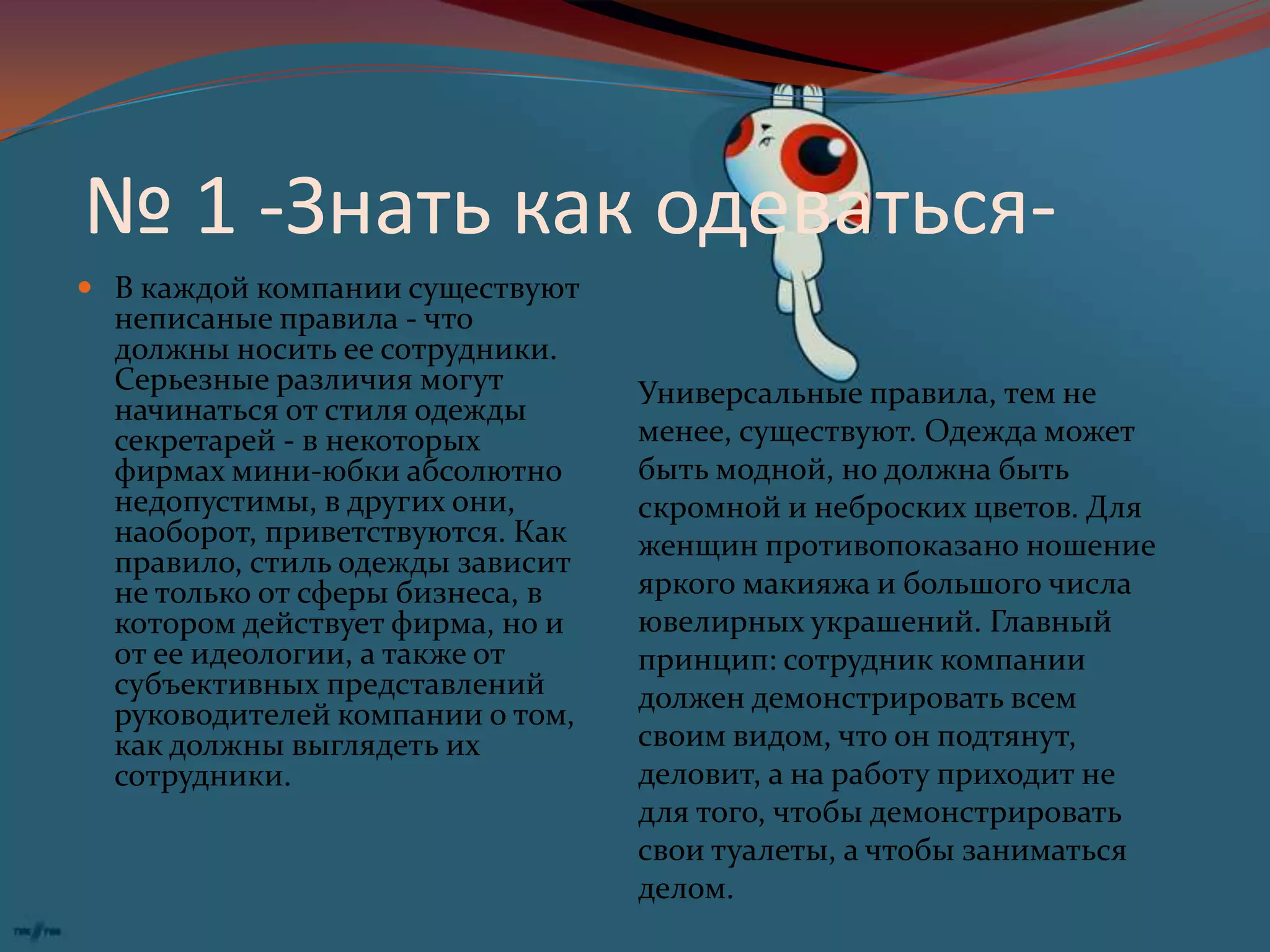 № 1 -Знать как одеваться-В каждой компании существуют неписаные правила - что должны носить ее сотрудники. Серьезные различия могут начинаться от стиля одежды секретарей - в некоторых фирмах мини-юбки абсолютно недопустимы, в других они, наоборот, приветствуются. Как правило, стиль одежды зависит не только от сферы бизнеса, в котором действует фирма, но и от ее идеологии, а также от субъективных представлений руководителей компании о том, как должны выглядеть их сотрудники.Универсальные правила, тем не менее, существуют. Одежда может быть модной, но должна быть скромной и неброских цветов. Для женщин противопоказано ношение яркого макияжа и большого числа ювелирных украшений. Главный принцип: сотрудник компании должен демонстрировать всем своим видом, что он подтянут, деловит, а на работу приходит не для того, чтобы демонстрировать свои туалеты, а чтобы заниматься делом.