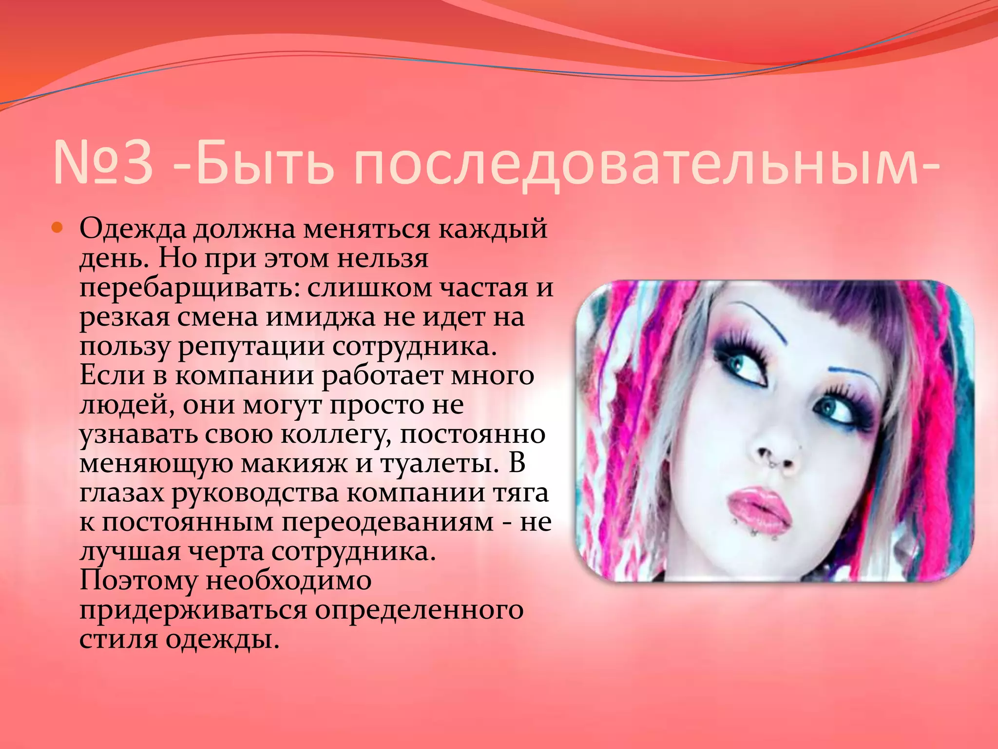 №3 -Быть последовательным-Одежда должна меняться каждый день. Но при этом нельзя перебарщивать: слишком частая и резкая смена имиджа не идет на пользу репутации сотрудника. Если в компании работает много людей, они могут просто не узнавать свою коллегу, постоянно меняющую макияж и туалеты. В глазах руководства компании тяга к постоянным переодеваниям - не лучшая черта сотрудника. Поэтому необходимо придерживаться определенного стиля одежды.