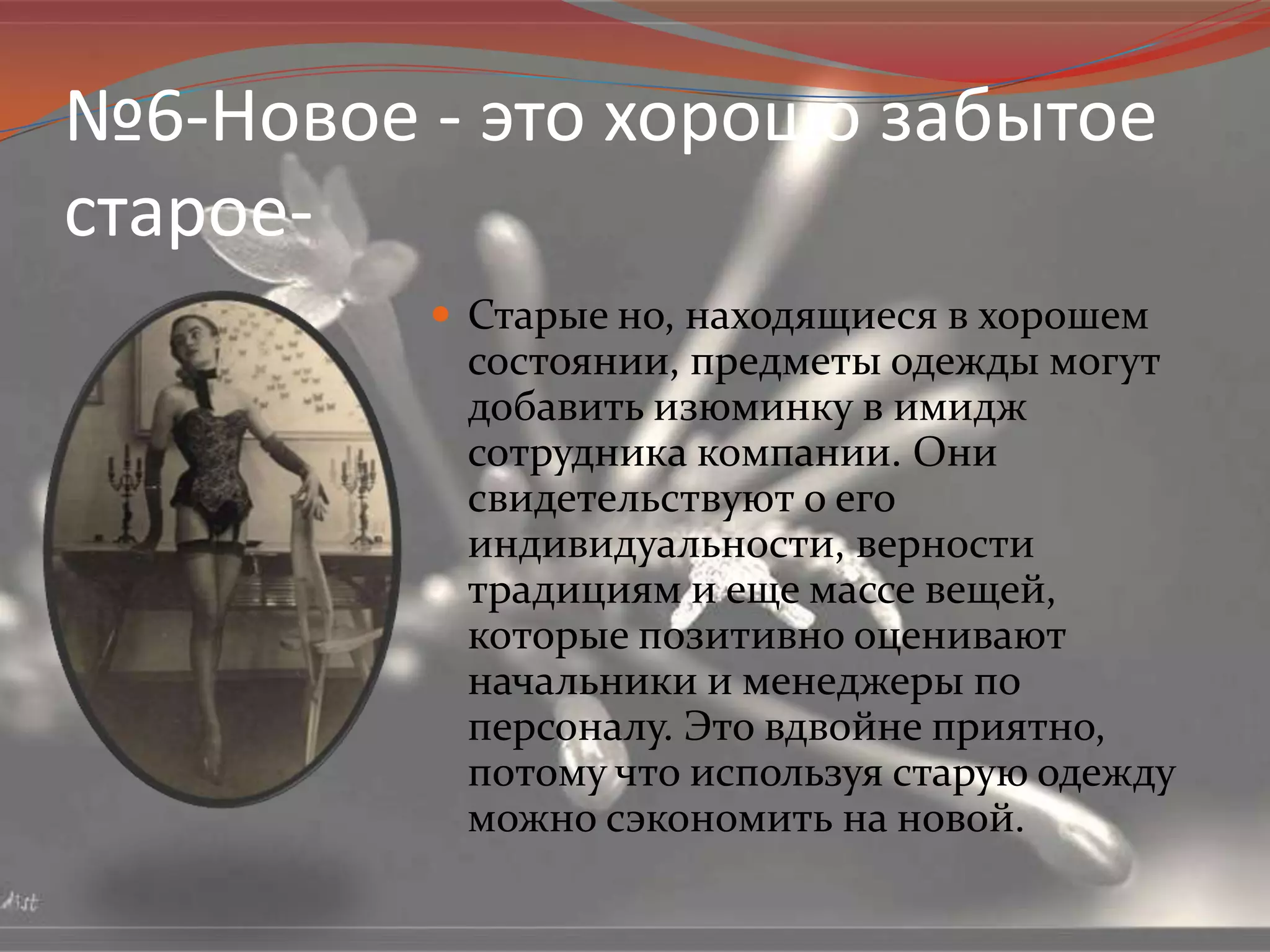 №6-Новое - это хорошо забытое старое-Старые но, находящиеся в хорошем состоянии, предметы одежды могут добавить изюминку в имидж сотрудника компании. Они свидетельствуют о его индивидуальности, верности традициям и еще массе вещей, которые позитивно оценивают начальники и менеджеры по персоналу. Это вдвойне приятно, потому что используя старую одежду можно сэкономить на новой.