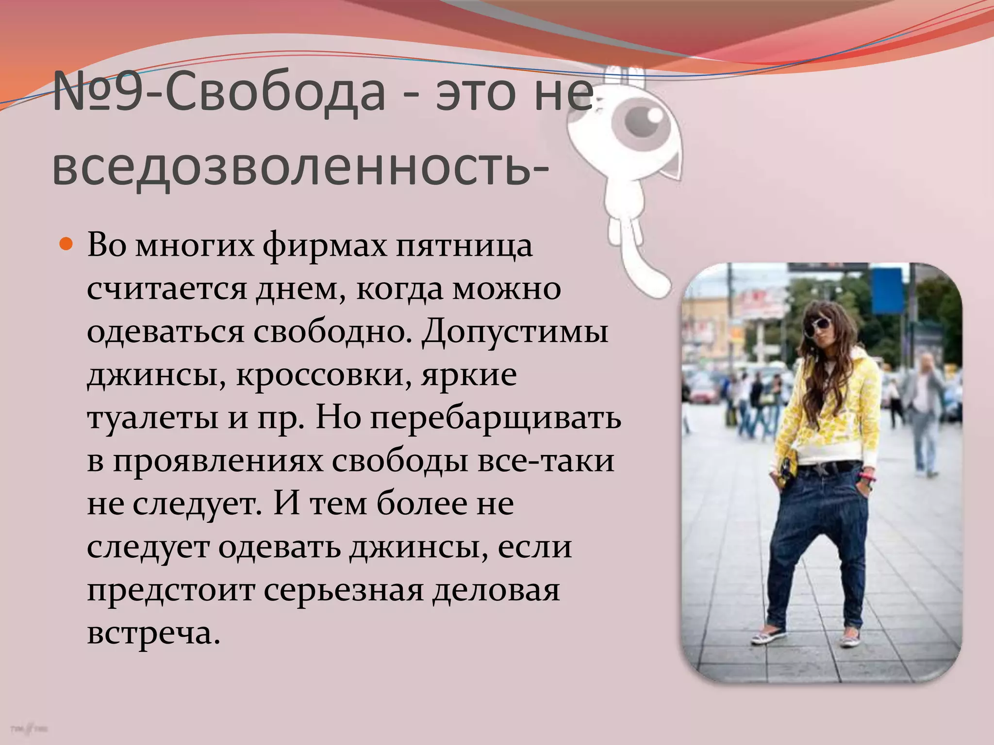 №9-Свобода - это не вседозволенность-Во многих фирмах пятница считается днем, когда можно одеваться свободно. Допустимы джинсы, кроссовки, яркие туалеты и пр. Но перебарщивать в проявлениях свободы все-таки не следует. И тем более не следует одевать джинсы, если предстоит серьезная деловая встреча.