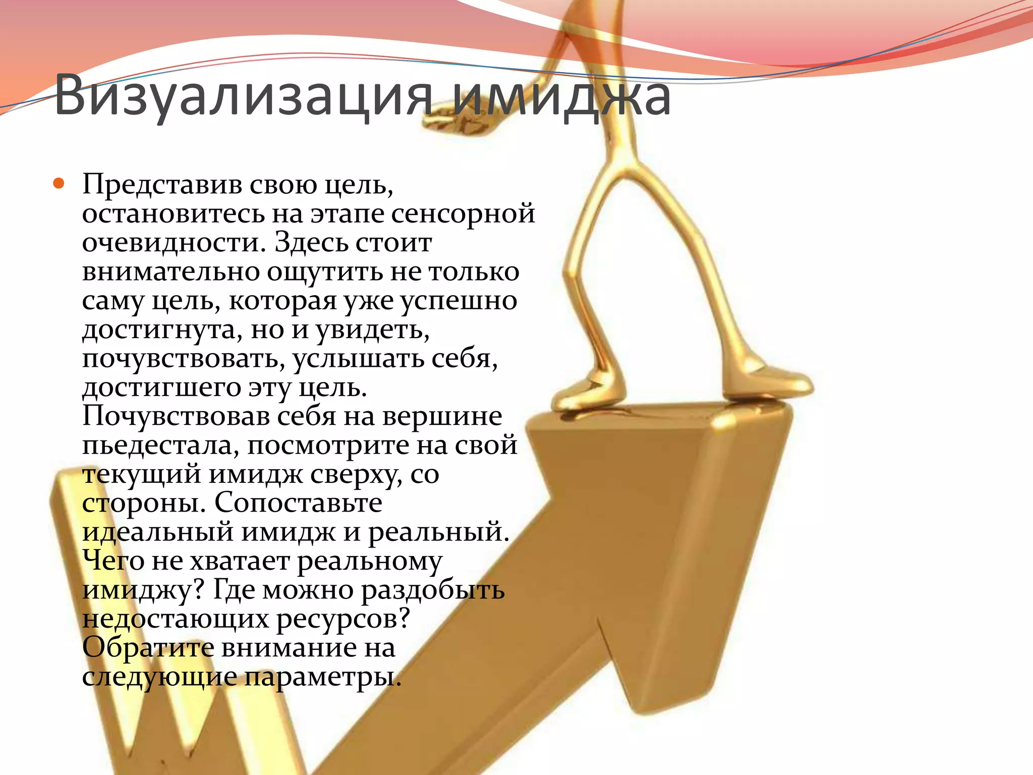 Визуализация имиджаПредставив свою цель, остановитесь на этапе сенсорной очевидности. Здесь стоит внимательно ощутить не только саму цель, которая уже успешно достигнута, но и увидеть, почувствовать, услышать себя, достигшего эту цель. Почувствовав себя на вершине пьедестала, посмотрите на свой текущий имидж сверху, со стороны. Сопоставьте идеальный имидж и реальный. Чего не хватает реальному имиджу? Где можно раздобыть недостающих ресурсов? Обратите внимание на следующие параметры.