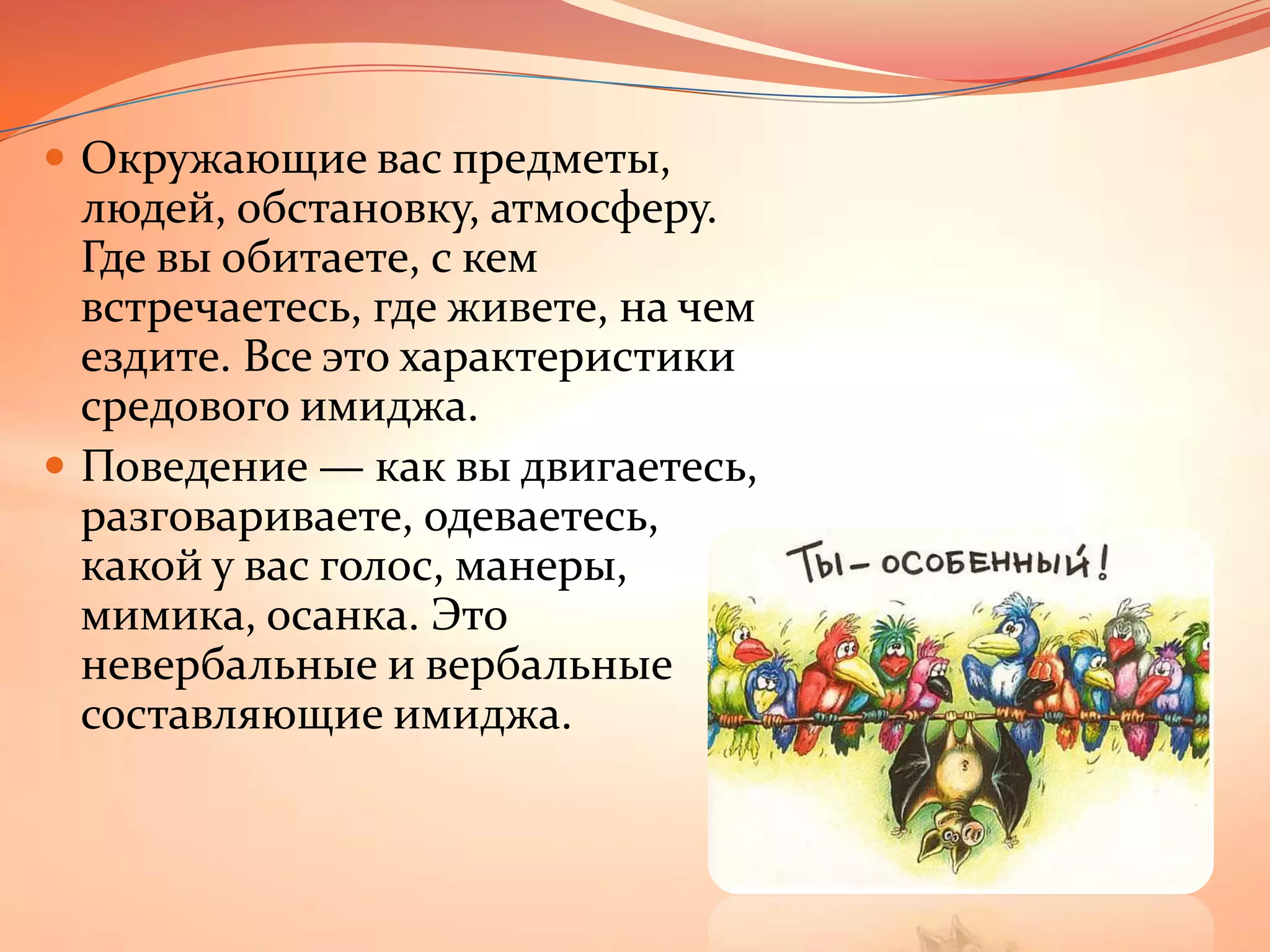 Окружающие вас предметы, людей, обстановку, атмосферу. Где вы обитаете, с кем встречаетесь, где живете, на чем ездите. Все это характеристики средового имиджа.Поведение — как вы двигаетесь, разговариваете, одеваетесь, какой у вас голос, манеры, мимика, осанка. Это невербальные и вербальные составляющие имиджа.
