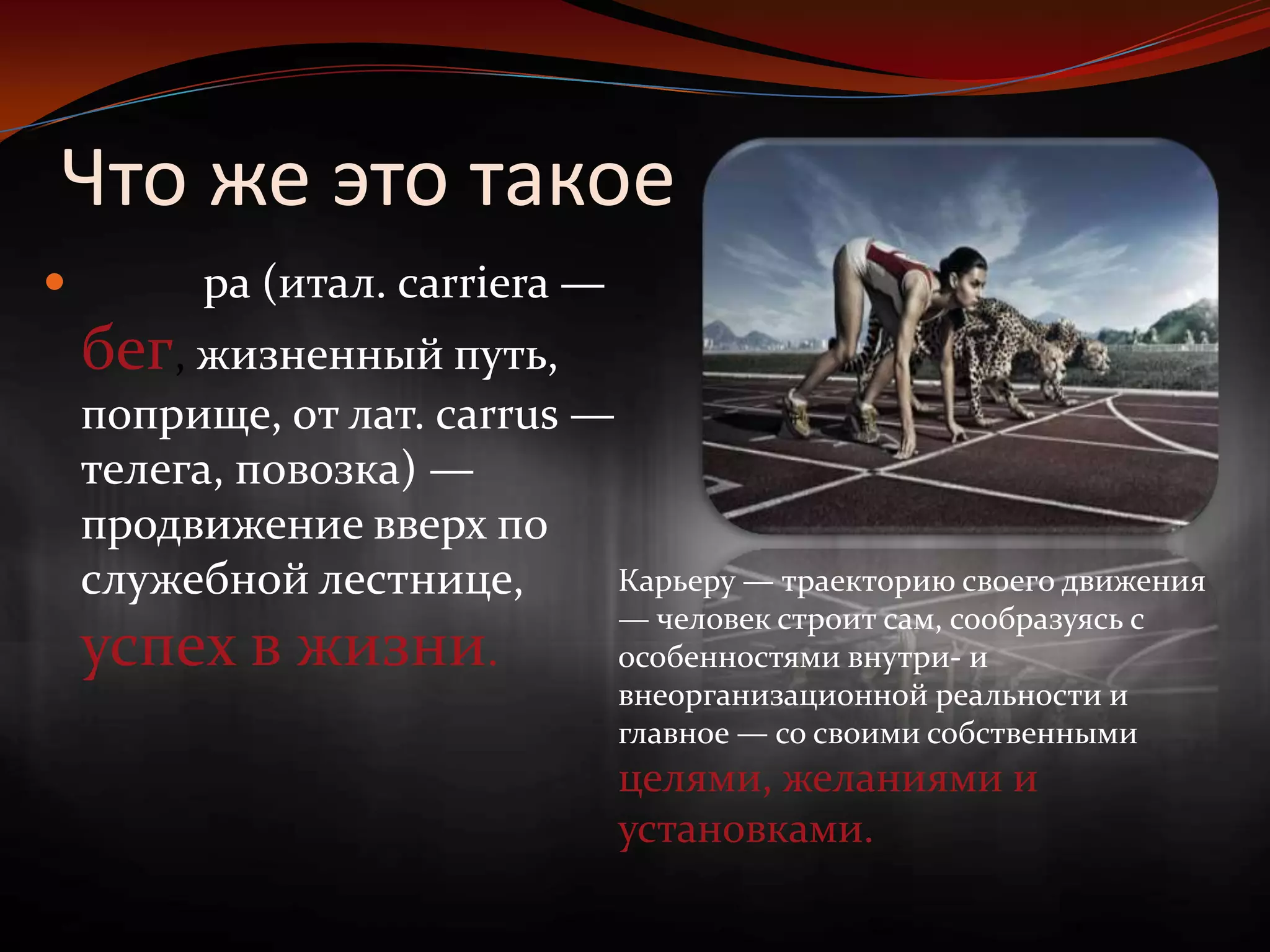 Что же это такоеКарье́ра (итал. carriera — бег, жизненный путь, поприще, от лат. carrus — телега, повозка) — продвижение вверх по служебной лестнице, успех в жизни.Карьеру — траекторию своего движения — человек строит сам, сообразуясь с особенностями внутри- и внеорганизационной реальности и главное — со своими собственными целями, желаниями и установками.