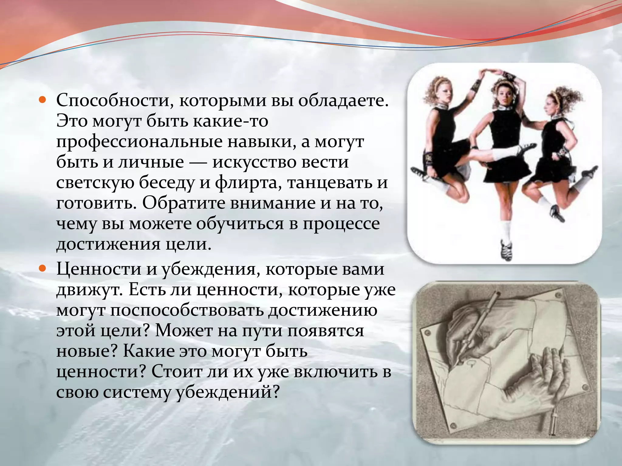 Способности, которыми вы обладаете. Это могут быть какие-то профессиональные навыки, а могут быть и личные — искусство вести светскую беседу и флирта, танцевать и готовить. Обратите внимание и на то, чему вы можете обучиться в процессе достижения цели.Ценности и убеждения, которые вами движут. Есть ли ценности, которые уже могут поспособствовать достижению этой цели? Может на пути появятся новые? Какие это могут быть ценности? Стоит ли их уже включить в свою систему убеждений?