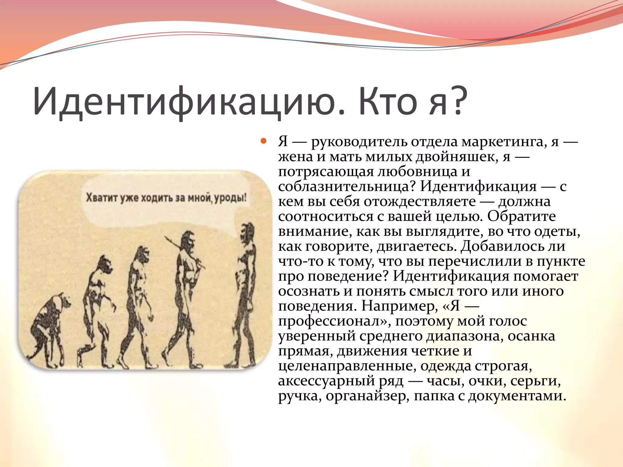 Идентификацию. Кто я?Я — руководитель отдела маркетинга, я — жена и мать милых двойняшек, я — потрясающая любовница и соблазнительница? Идентификация — с кем вы себя отождествляете — должна соотноситься с вашей целью. Обратите внимание, как вы выглядите, во что одеты, как говорите, двигаетесь. Добавилось ли что-то к тому, что вы перечислили в пункте про поведение? Идентификация помогает осознать и понять смысл того или иного поведения. Например, «Я — профессионал», поэтому мой голос уверенный среднего диапазона, осанка прямая, движения четкие и целенаправленные, одежда строгая, аксессуарный ряд — часы, очки, серьги, ручка, органайзер, папка с документами.