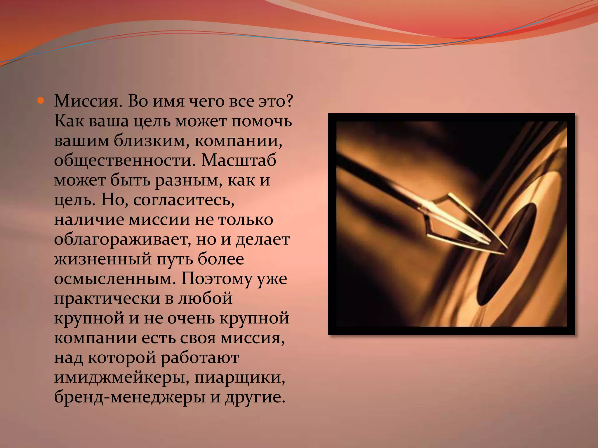 Миссия. Во имя чего все это? Как ваша цель может помочь вашим близким, компании, общественности. Масштаб может быть разным, как и цель. Но, согласитесь, наличие миссии не только облагораживает, но и делает жизненный путь более осмысленным. Поэтому уже практически в любой крупной и не очень крупной компании есть своя миссия, над которой работают имиджмейкеры, пиарщики, бренд-менеджеры и другие.