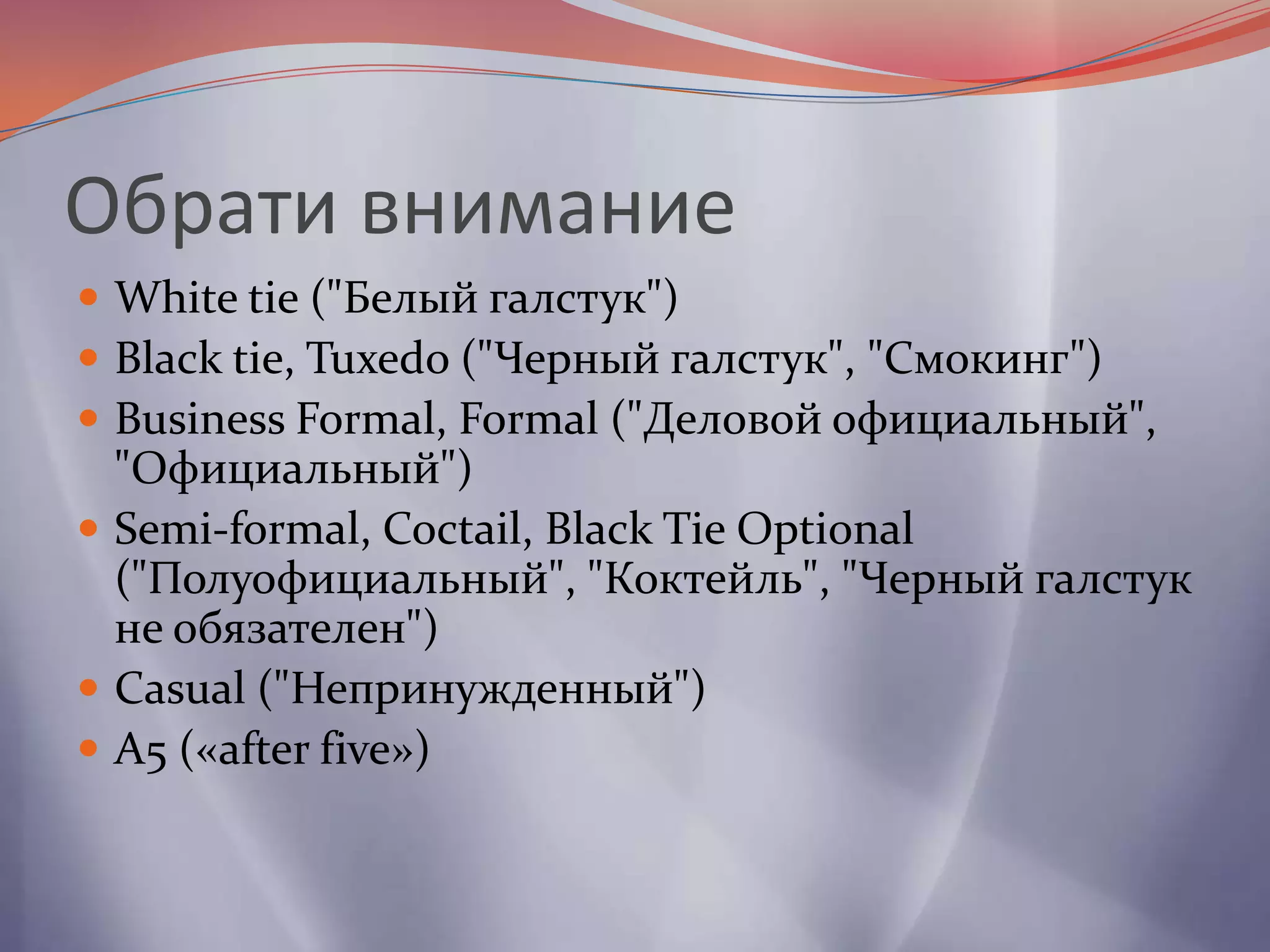 Обрати внимание White tie ("Белый галстук")Black tie, Tuxedo ("Черный галстук", "Смокинг")Business Formal, Formal ("Деловой официальный", "Официальный")Semi-formal, Coctail, Black Tie Optional ("Полуофициальный", "Коктейль", "Черный галстук не обязателен")Casual ("Непринужденный")А5 («after five»)
