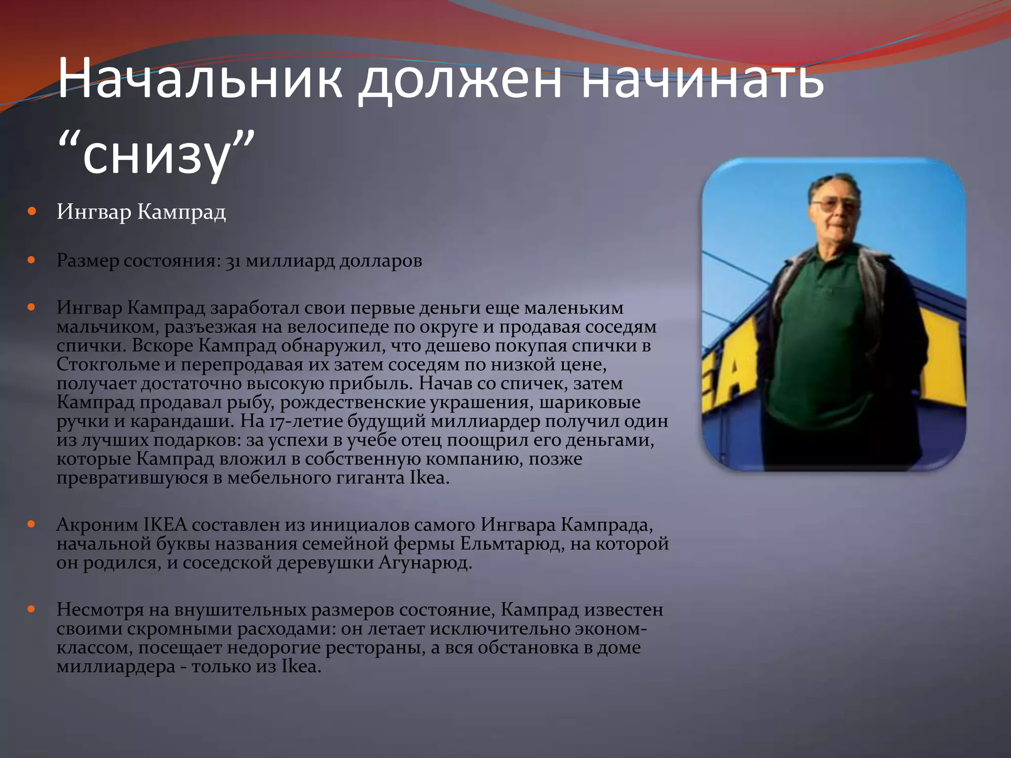 Начальник должен начинать “снизу”Ингвар Кампрад Размер состояния: 31 миллиард долларов Ингвар Кампрад заработал свои первые деньги еще маленьким мальчиком, разъезжая на велосипеде по округе и продавая соседям спички. Вскоре Кампрад обнаружил, что дешево покупая спички в Стокгольме и перепродавая их затем соседям по низкой цене, получает достаточно высокую прибыль. Начав со спичек, затем Кампрад продавал рыбу, рождественские украшения, шариковые ручки и карандаши. На 17-летие будущий миллиардер получил один из лучших подарков: за успехи в учебе отец поощрил его деньгами, которые Кампрад вложил в собственную компанию, позже превратившуюся в мебельного гиганта Ikea. Акроним IKEA составлен из инициалов самого Ингвара Кампрада, начальной буквы названия семейной фермы Ельмтарюд, на которой он родился, и соседской деревушки Агунарюд. Несмотря на внушительных размеров состояние, Кампрад известен своими скромными расходами: он летает исключительно эконом-классом, посещает недорогие рестораны, а вся обстановка в доме миллиардера - только из Ikea.