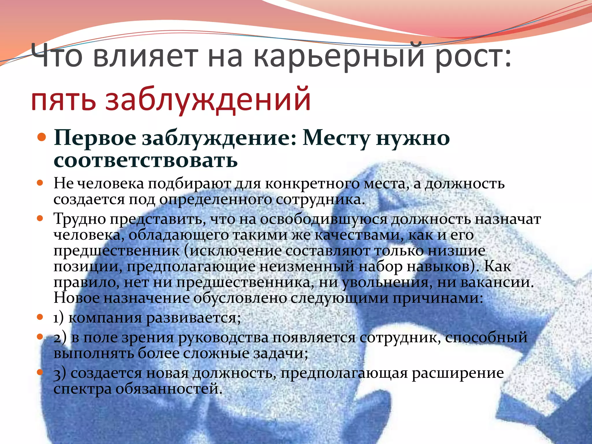 Что влияет на карьерный рост: пять заблужденийПервое заблуждение: Месту нужно соответствоватьНе человека подбирают для конкретного места, а должность создается под определенного сотрудника.Трудно представить, что на освободившуюся должность назначат человека, обладающего такими же качествами, как и его предшественник (исключение составляют только низшие позиции, предполагающие неизменный набор навыков). Как правило, нет ни предшественника, ни увольнения, ни вакансии. Новое назначение обусловлено следующими причинами: 1) компания развивается; 2) в поле зрения руководства появляется сотрудник, способный выполнять более сложные задачи; 3) создается новая должность, предполагающая расширение спектра обязанностей.