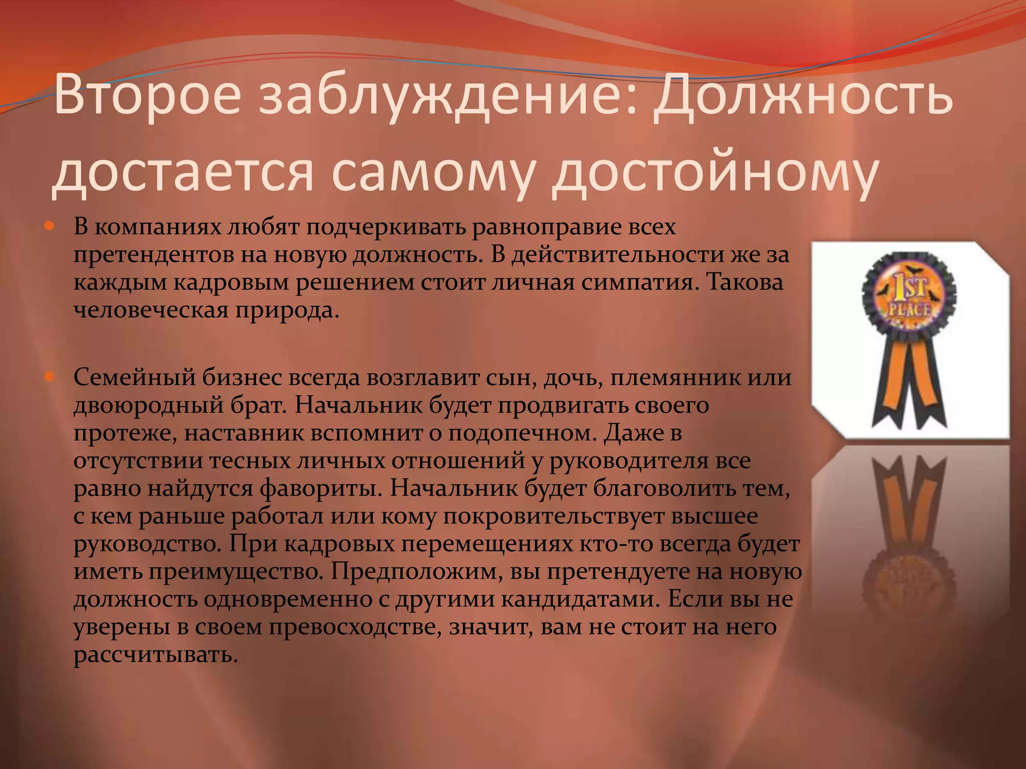 Второе заблуждение: Должность достается самому достойномуВ компаниях любят подчеркивать равноправие всех претендентов на новую должность. В действительности же за каждым кадровым решением стоит личная симпатия. Такова человеческая природа. Семейный бизнес всегда возглавит сын, дочь, племянник или двоюродный брат. Начальник будет продвигать своего протеже, наставник вспомнит о подопечном. Даже в отсутствии тесных личных отношений у руководителя все равно найдутся фавориты. Начальник будет благоволить тем, с кем раньше работал или кому покровительствует высшее руководство. При кадровых перемещениях кто-то всегда будет иметь преимущество. Предположим, вы претендуете на новую должность одновременно с другими кандидатами. Если вы не уверены в своем превосходстве, значит, вам не стоит на него рассчитывать.