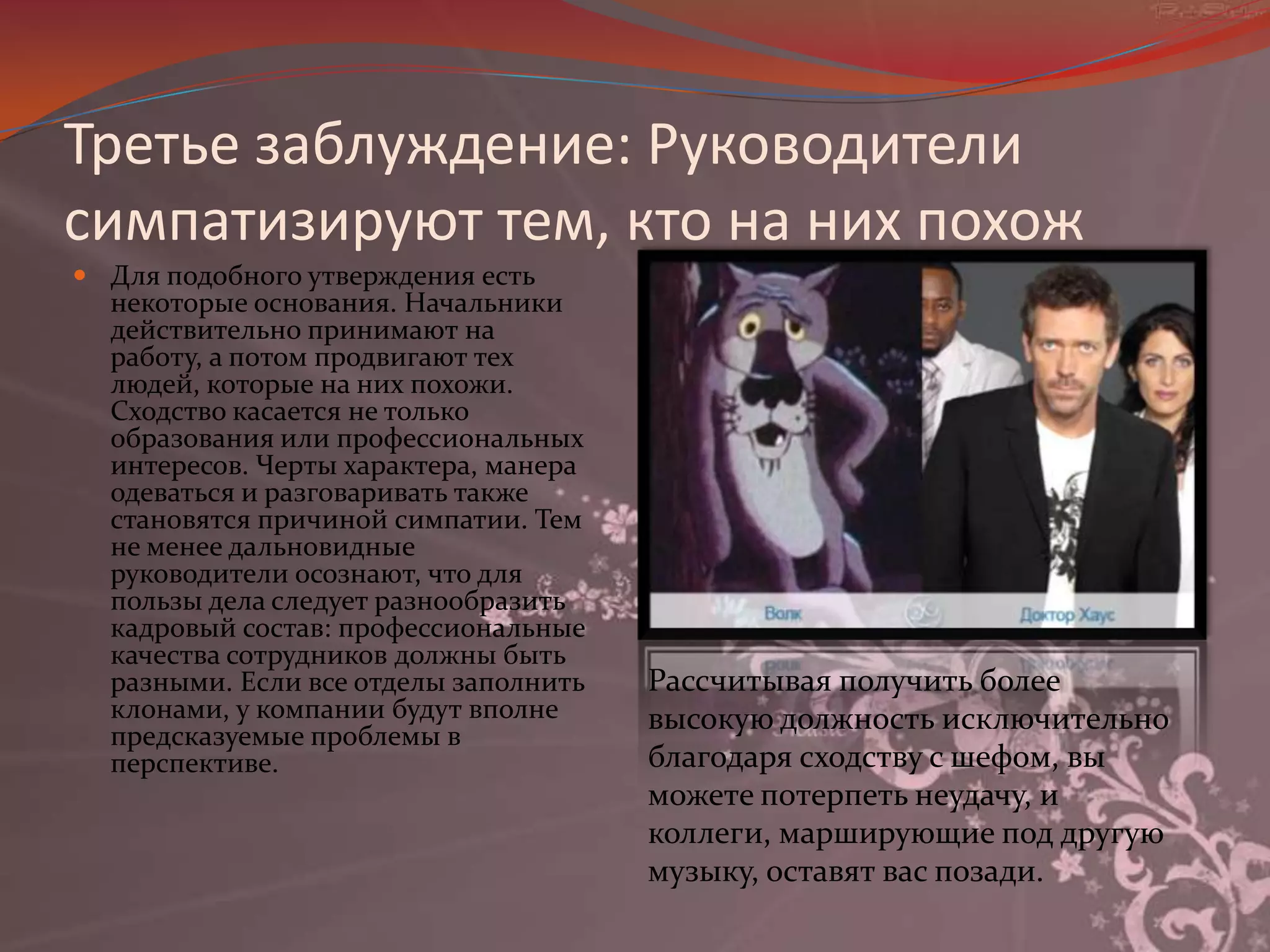 Третье заблуждение: Руководители симпатизируют тем, кто на них похожДля подобного утверждения есть некоторые основания. Начальники действительно принимают на работу, а потом продвигают тех людей, которые на них похожи. Сходство касается не только образования или профессиональных интересов. Черты характера, манера одеваться и разговаривать также становятся причиной симпатии. Тем не менее дальновидные руководители осознают, что для пользы дела следует разнообразить кадровый состав: профессиональные качества сотрудников должны быть разными. Если все отделы заполнить клонами, у компании будут вполне предсказуемые проблемы в перспективе. Рассчитывая получить более высокую должность исключительно благодаря сходству с шефом, вы можете потерпеть неудачу, и коллеги, марширующие под другую музыку, оставят вас позади.